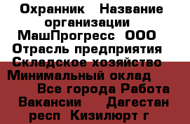 Охранник › Название организации ­ МашПрогресс, ООО › Отрасль предприятия ­ Складское хозяйство › Минимальный оклад ­ 20 000 - Все города Работа » Вакансии   . Дагестан респ.,Кизилюрт г.